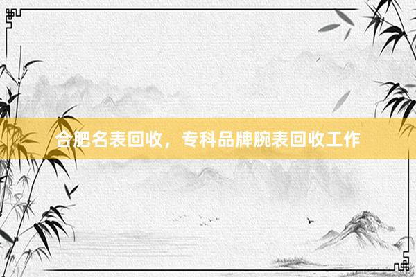 合肥名表回收，专科品牌腕表回收工作