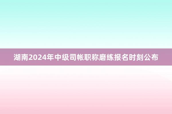 湖南2024年中级司帐职称磨练报名时刻公布